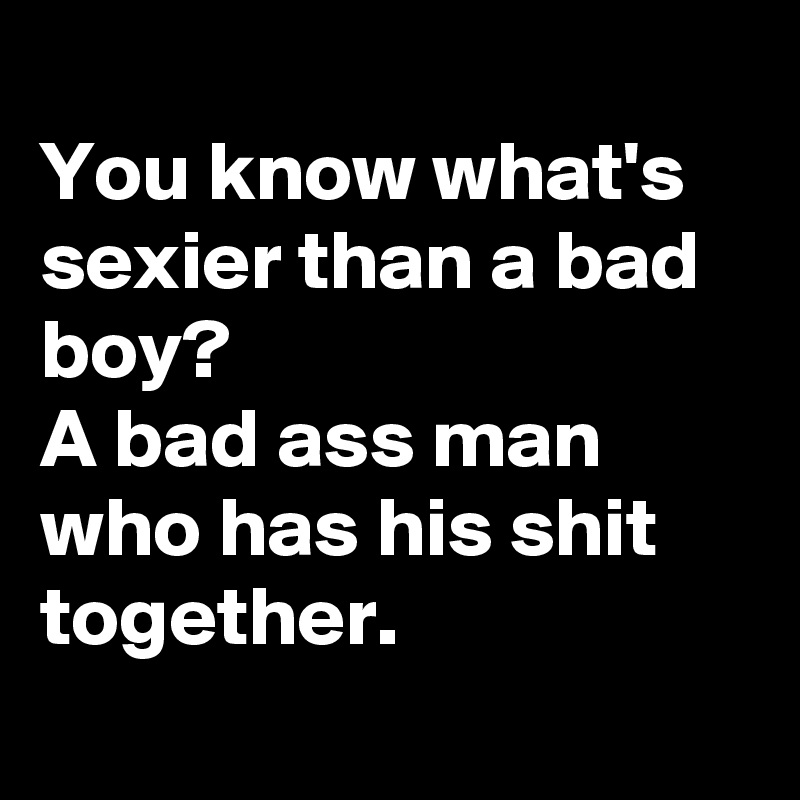 
You know what's sexier than a bad boy? 
A bad ass man who has his shit together.
