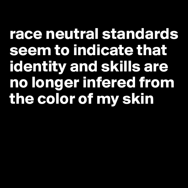 
race neutral standards seem to indicate that identity and skills are no longer infered from the color of my skin



