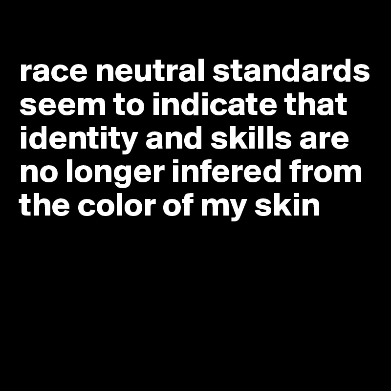 
race neutral standards seem to indicate that identity and skills are no longer infered from the color of my skin



