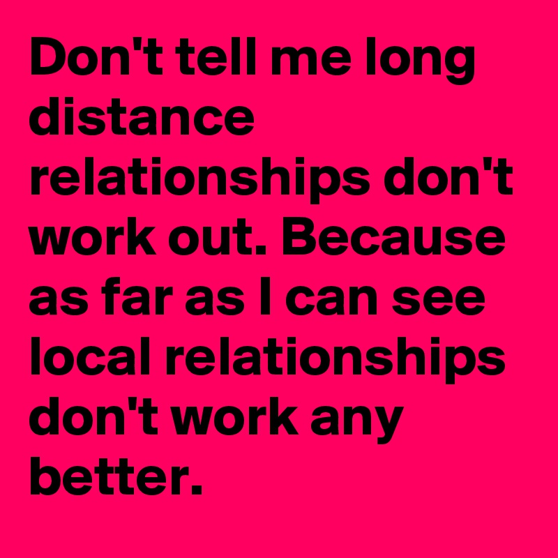 Don't tell me long distance relationships don't work out. Because as far as I can see local relationships don't work any better. 