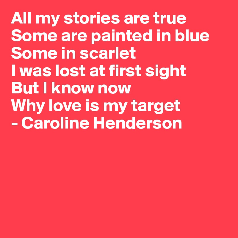 All my stories are true
Some are painted in blue
Some in scarlet
I was lost at first sight
But I know now
Why love is my target
- Caroline Henderson





