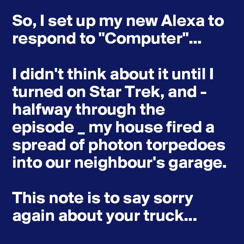 So, I set up my new Alexa to respond to "Computer"...

I didn't think about it until I turned on Star Trek, and - halfway through the episode _ my house fired a spread of photon torpedoes into our neighbour's garage.

This note is to say sorry again about your truck...