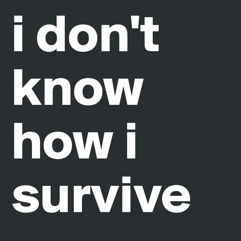 i don't know how i survive