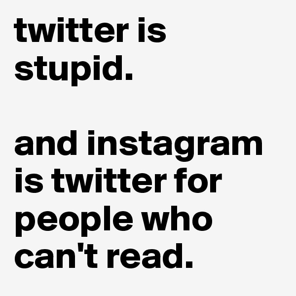 twitter is stupid.

and instagram is twitter for people who can't read.