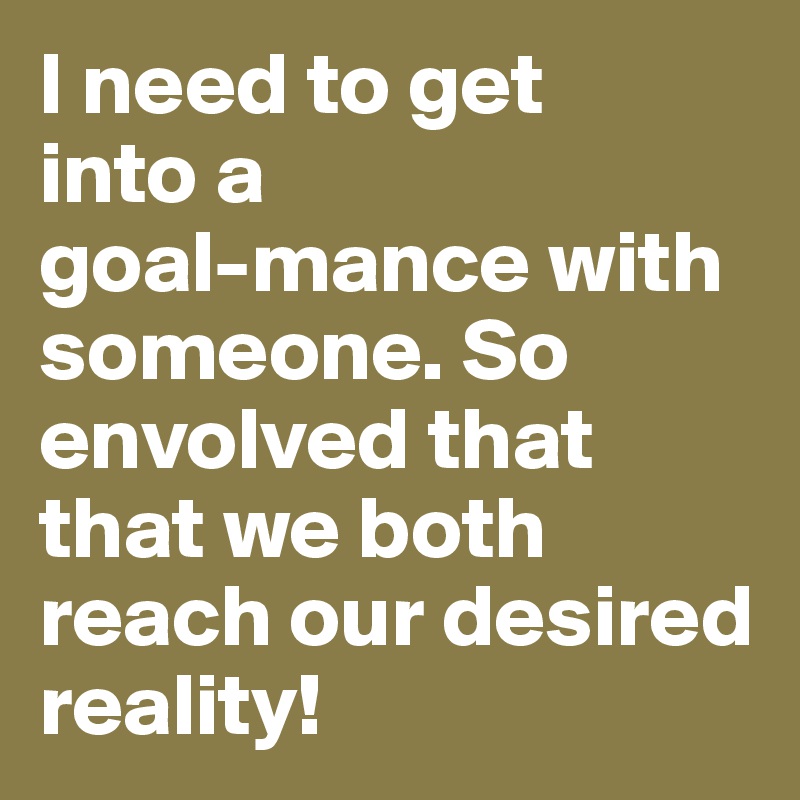 I need to get 
into a 
goal-mance with someone. So envolved that that we both reach our desired reality!