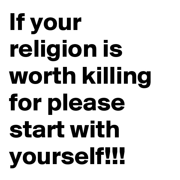 If your religion is worth killing for please start with yourself!!!