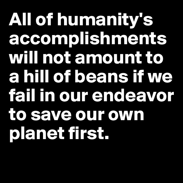 All of humanity's accomplishments will not amount to a hill of beans if we fail in our endeavor to save our own planet first.
