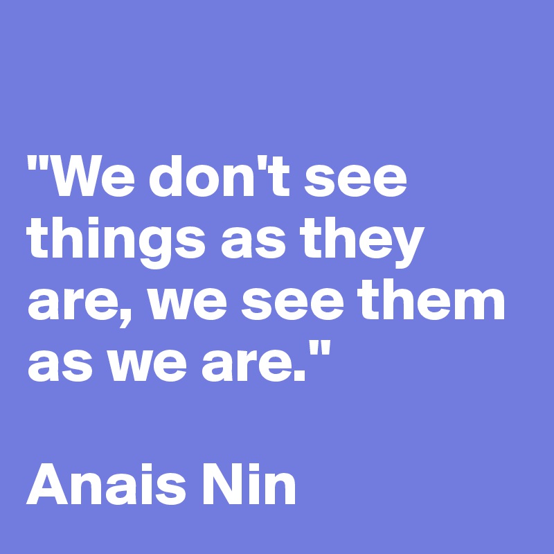 
 
"We don't see things as they are, we see them as we are." 

Anais Nin 