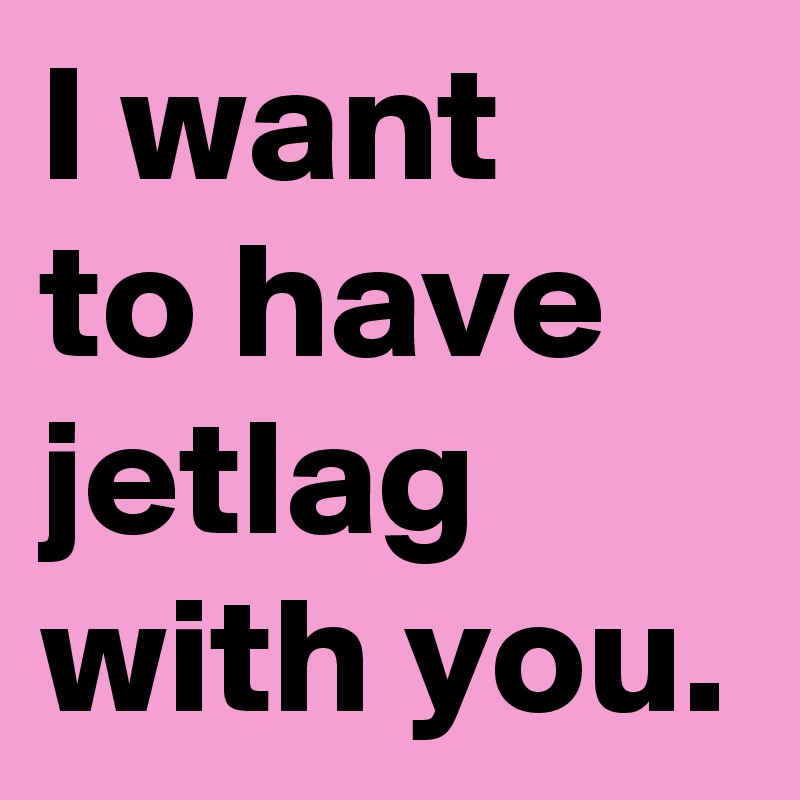 I want 
to have jetlag with you.