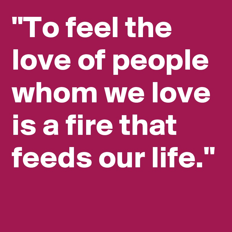 "To feel the love of people whom we love is a fire that feeds our life."