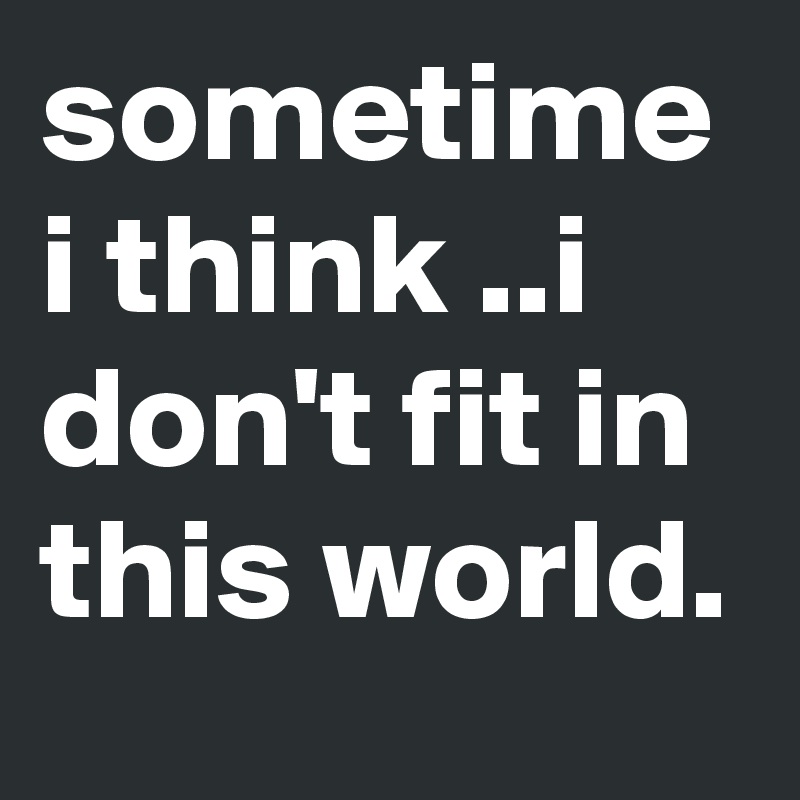 sometime i think ..i don't fit in this world.