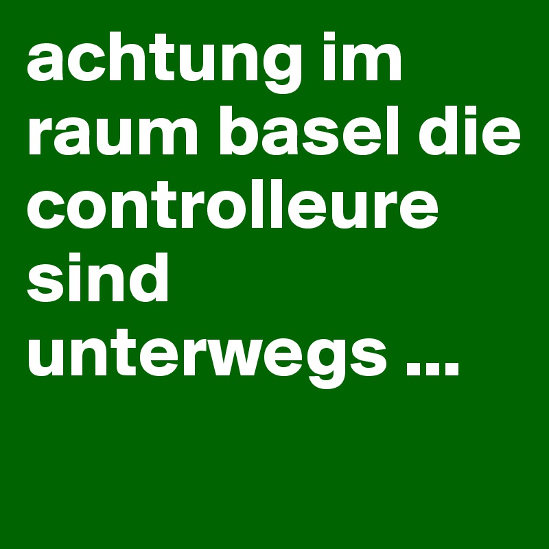 achtung im raum basel die controlleure sind unterwegs ...
