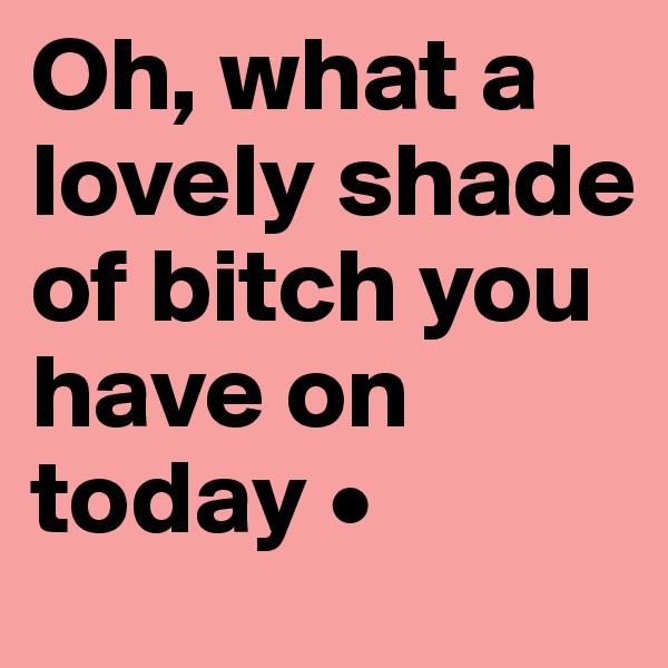Oh, what a lovely shade of bitch you have on today •