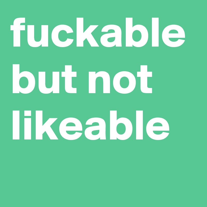 fuckable but not likeable