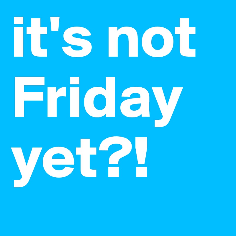 it's not Friday yet?! 