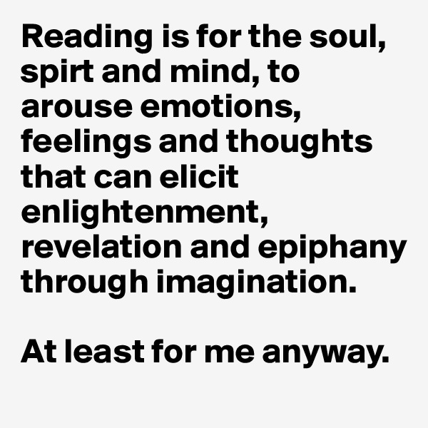 Reading is for the soul, spirt and mind, to arouse emotions, feelings and thoughts that can elicit enlightenment, revelation and epiphany through imagination. 

At least for me anyway. 