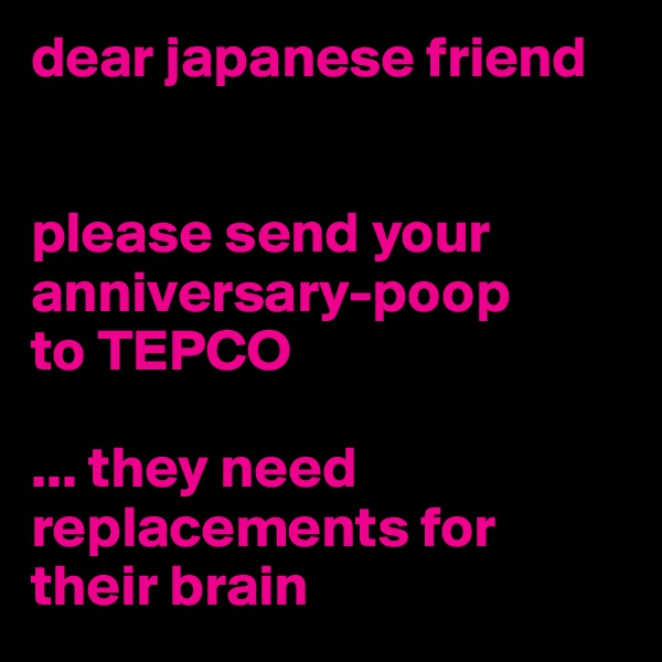 dear japanese friend 


please send your anniversary-poop 
to TEPCO

... they need replacements for their brain                 