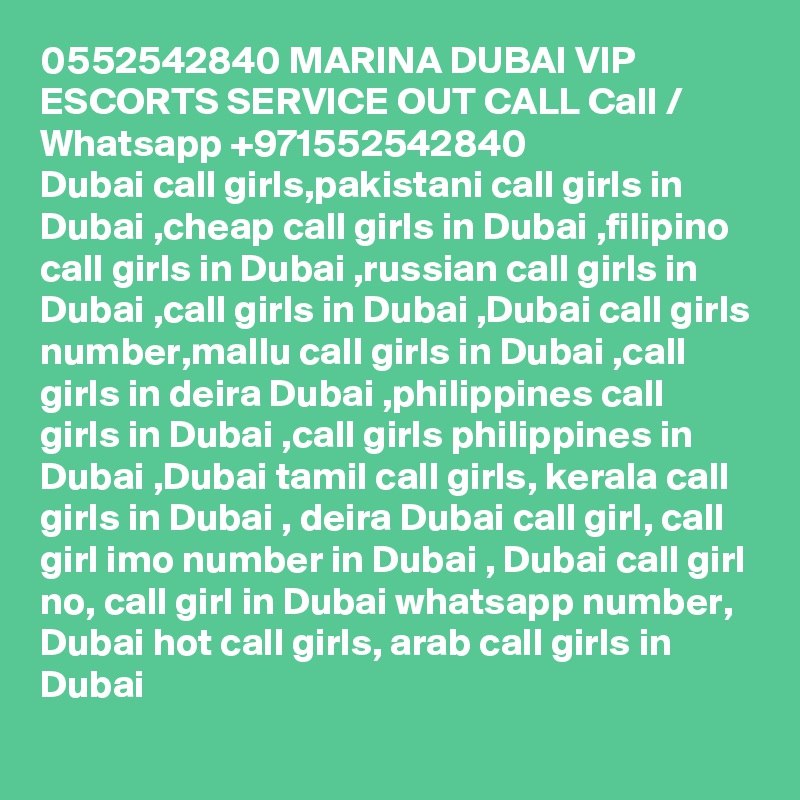 0552542840 MARINA DUBAI VIP ESCORTS SERVICE OUT CALL Call / Whatsapp +971552542840
Dubai call girls,pakistani call girls in Dubai ,cheap call girls in Dubai ,filipino call girls in Dubai ,russian call girls in Dubai ,call girls in Dubai ,Dubai call girls number,mallu call girls in Dubai ,call girls in deira Dubai ,philippines call girls in Dubai ,call girls philippines in Dubai ,Dubai tamil call girls, kerala call girls in Dubai , deira Dubai call girl, call girl imo number in Dubai , Dubai call girl no, call girl in Dubai whatsapp number, Dubai hot call girls, arab call girls in Dubai