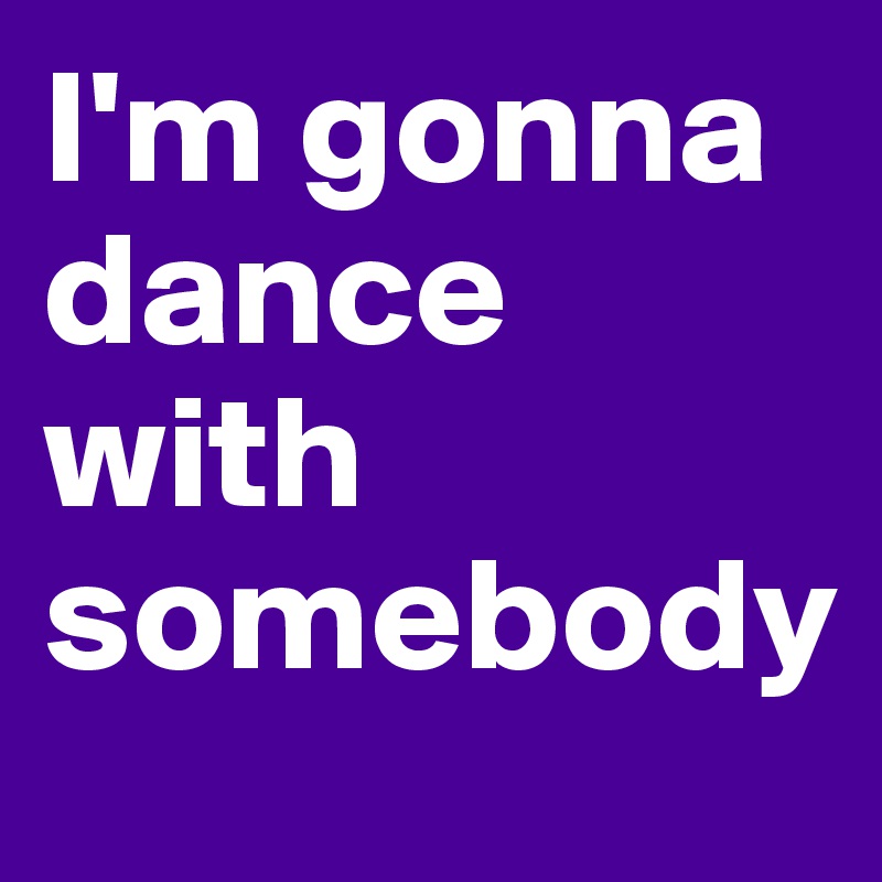 I'm gonna dance with somebody