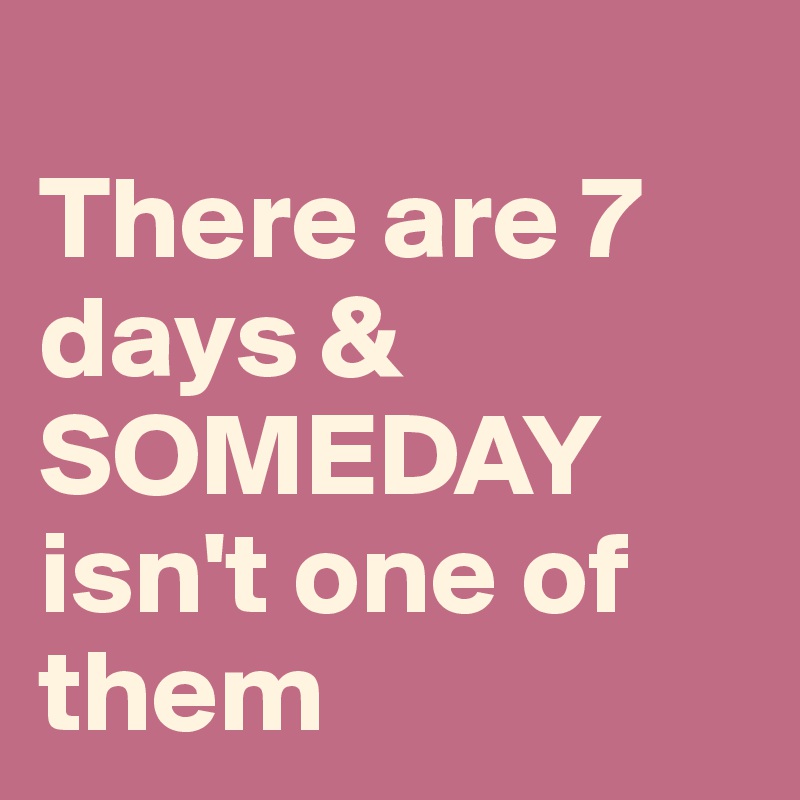 
There are 7 days & SOMEDAY isn't one of them