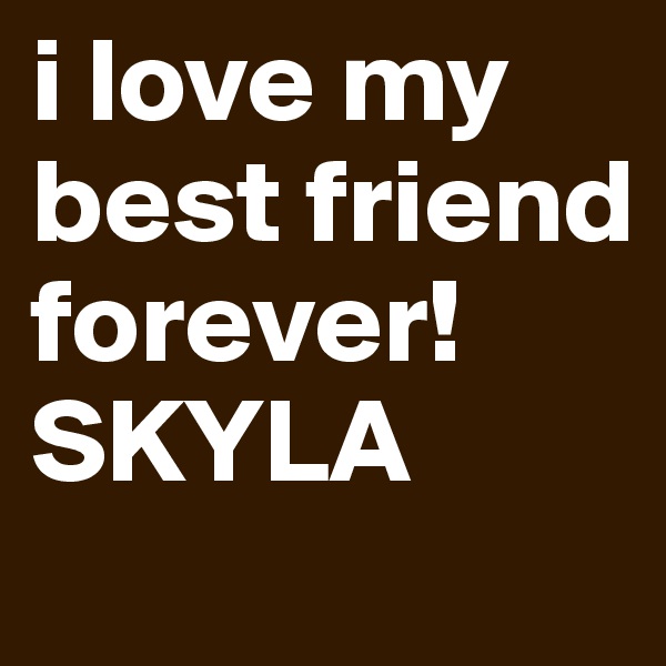 i love my best friend forever!SKYLA 