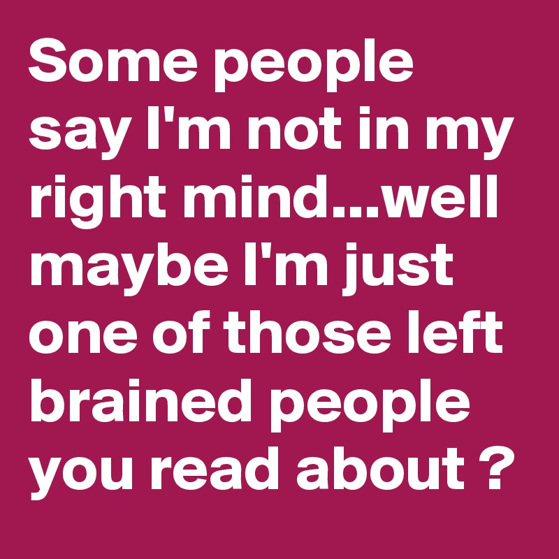 Some people say I'm not in my right mind...well maybe I'm just one of those left brained people you read about ?