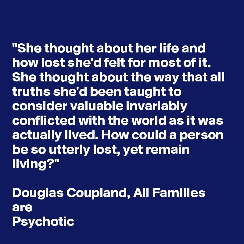 

"She thought about her life and how lost she'd felt for most of it. She thought about the way that all truths she'd been taught to consider valuable invariably conflicted with the world as it was actually lived. How could a person be so utterly lost, yet remain living?"

Douglas Coupland, All Families are
Psychotic