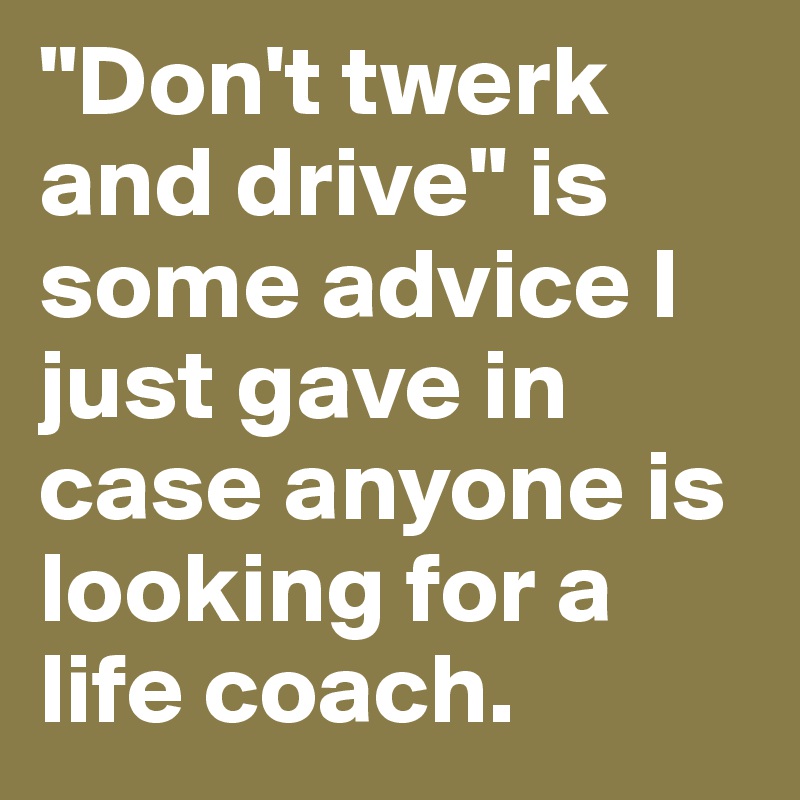 "Don't twerk and drive" is some advice I just gave in case anyone is looking for a life coach. 