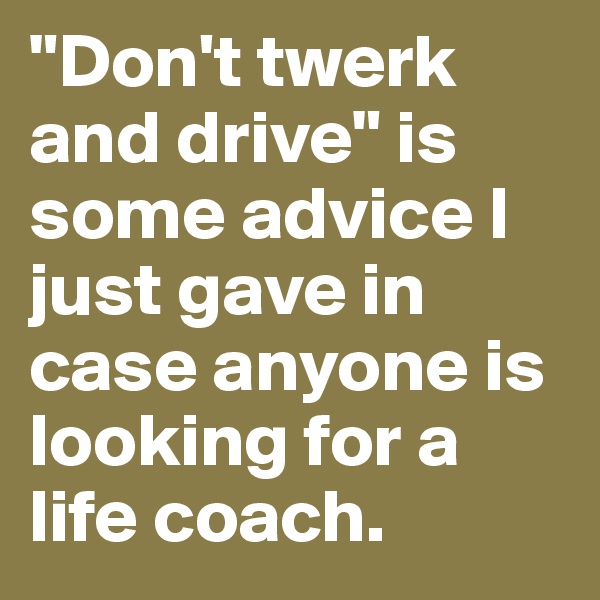 "Don't twerk and drive" is some advice I just gave in case anyone is looking for a life coach. 