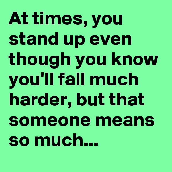 At times, you stand up even though you know you'll fall much harder, but that someone means so much... 