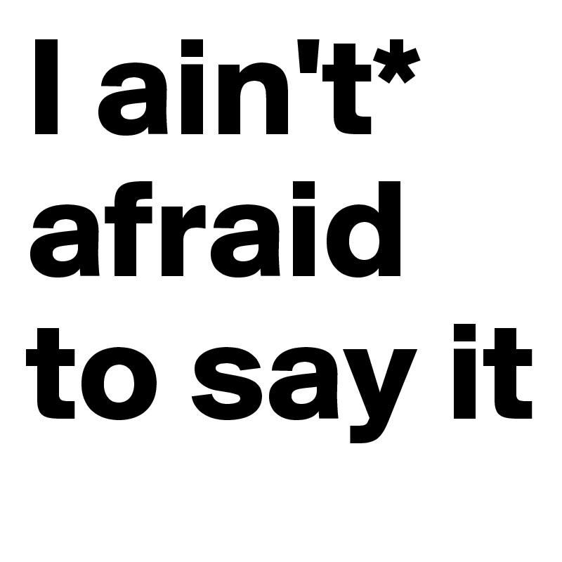 I ain't* afraid to say it