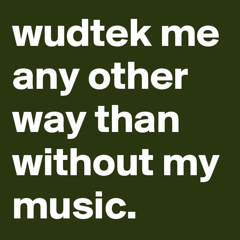 wudtek me any other way than without my music.