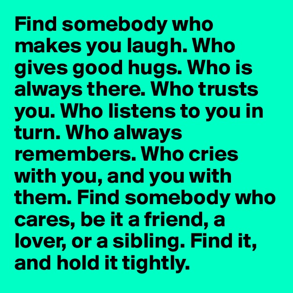 Find somebody who makes you laugh. Who gives good hugs. Who is always there. Who trusts you. Who listens to you in turn. Who always remembers. Who cries with you, and you with them. Find somebody who cares, be it a friend, a lover, or a sibling. Find it, and hold it tightly. 