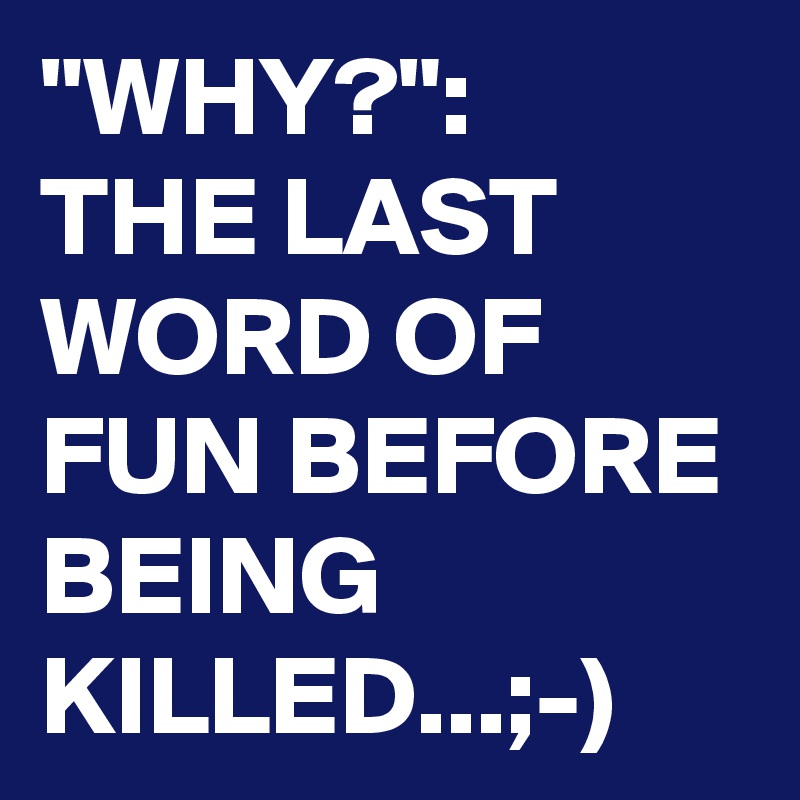 "WHY?":
THE LAST WORD OF FUN BEFORE BEING KILLED...;-)