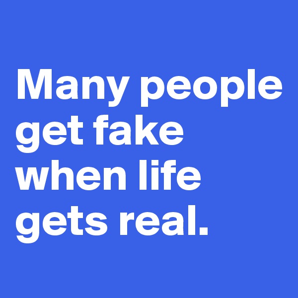 
Many people get fake when life gets real.