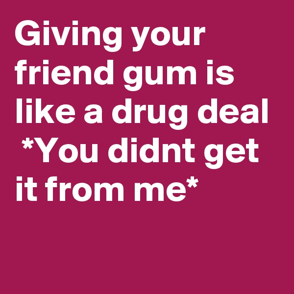 Giving your friend gum is like a drug deal  *You didnt get it from me*
