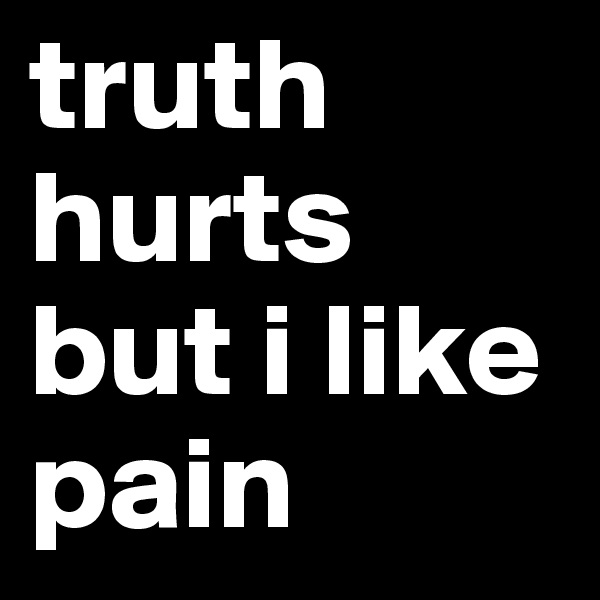 truth
hurts
but i like
pain