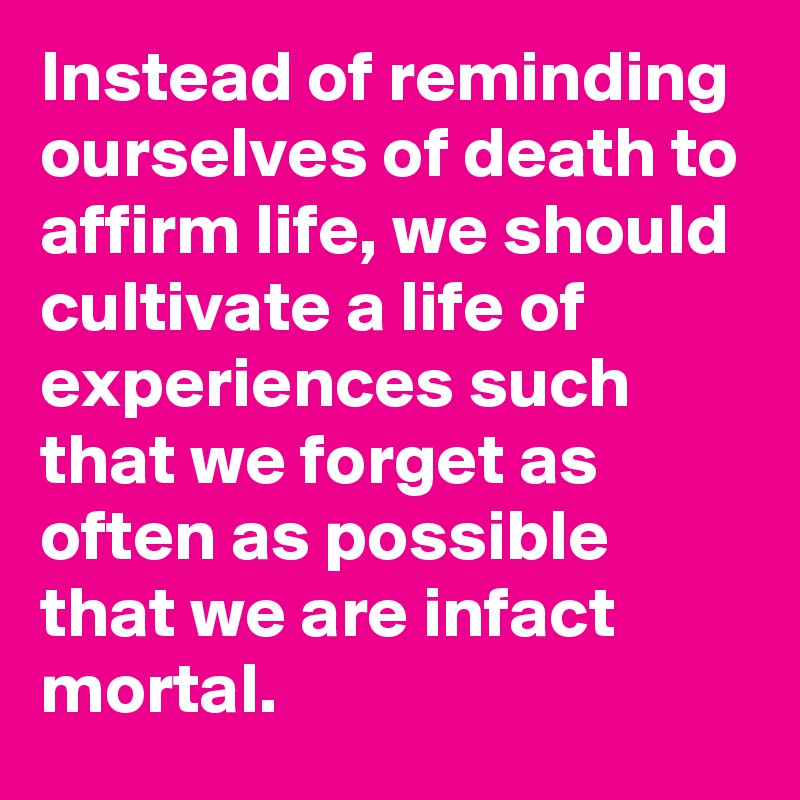 Instead of reminding ourselves of death to affirm life, we should cultivate a life of experiences such that we forget as often as possible that we are infact mortal.