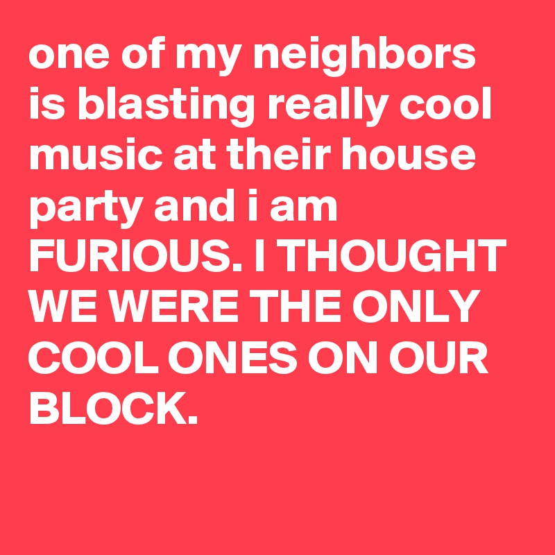 one of my neighbors is blasting really cool music at their house party and i am FURIOUS. I THOUGHT WE WERE THE ONLY COOL ONES ON OUR BLOCK.