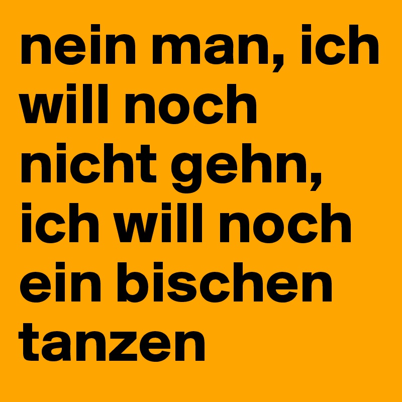nein man, ich will noch nicht gehn, ich will noch ein bischen tanzen