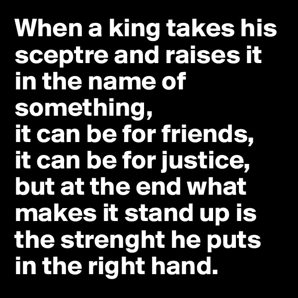 When a king takes his sceptre and raises it in the name of something,
it can be for friends,
it can be for justice,
but at the end what makes it stand up is the strenght he puts in the right hand.