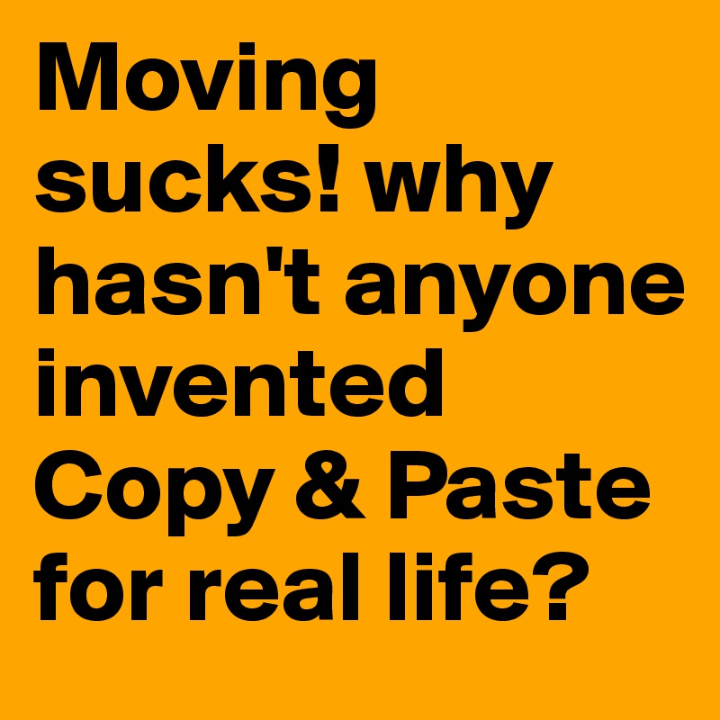 Moving sucks! why hasn't anyone invented Copy & Paste for real life?