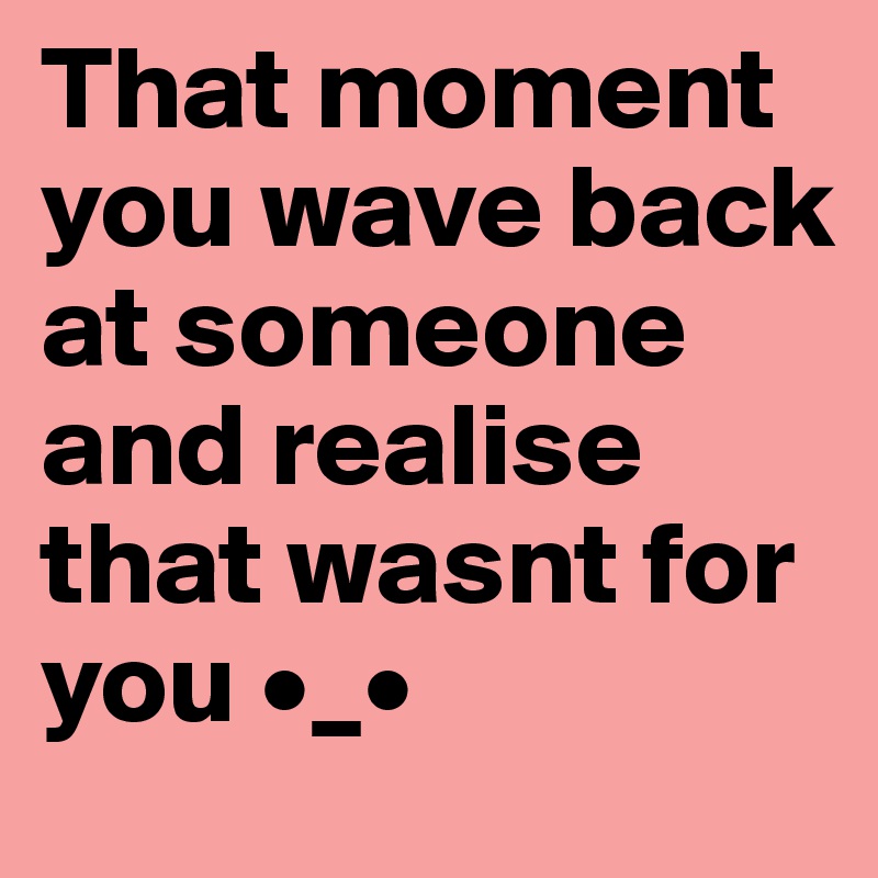 That moment you wave back at someone and realise that wasnt for you •_•