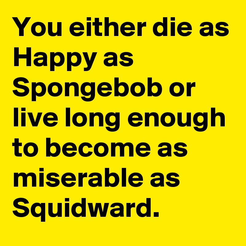 You either die as Happy as Spongebob or live long enough to become as miserable as Squidward.