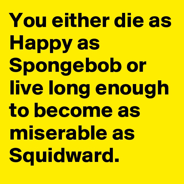 You either die as Happy as Spongebob or live long enough to become as miserable as Squidward.