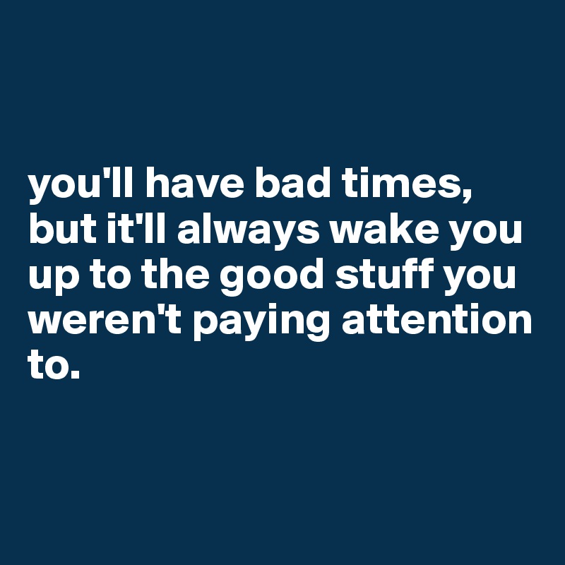 


you'll have bad times, but it'll always wake you up to the good stuff you weren't paying attention to. 


