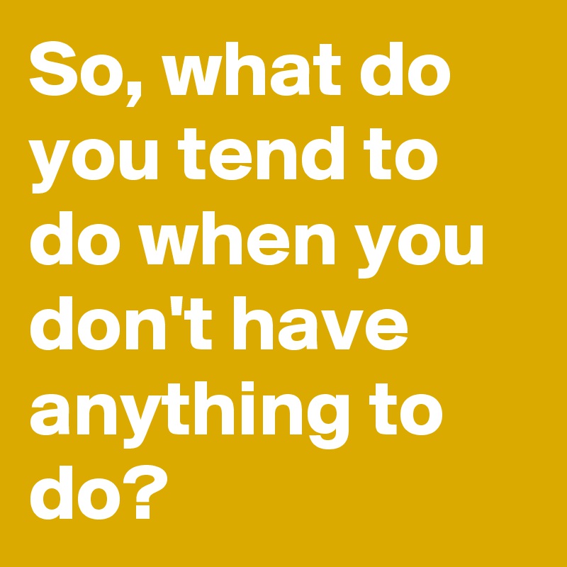 So, what do you tend to do when you don't have anything to do?
