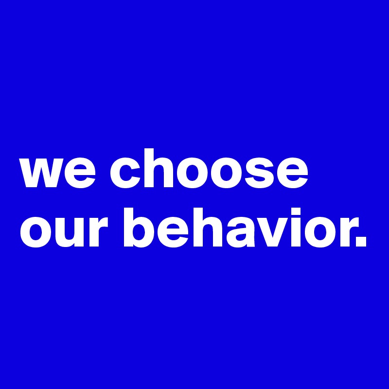 

we choose our behavior.
