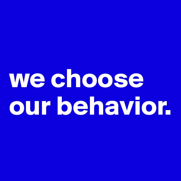 

we choose our behavior.
