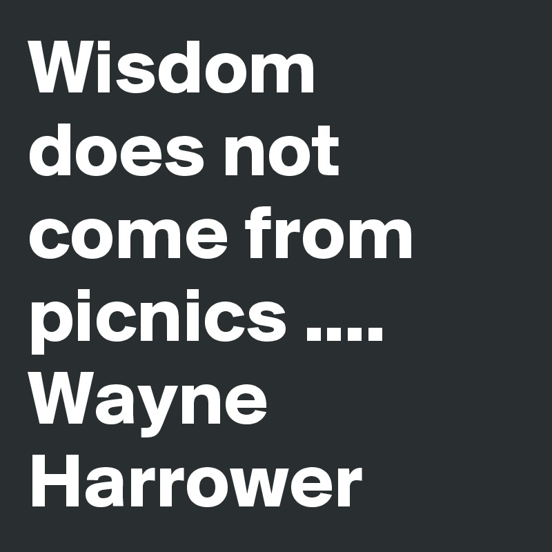 Wisdom does not come from picnics .... Wayne Harrower 